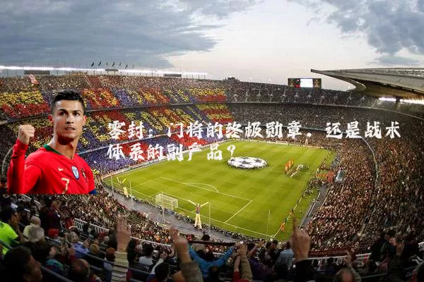 零封:门将的终极勋章,还是战术体系的副产品?